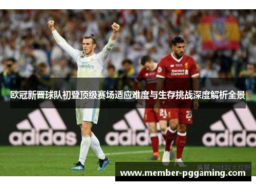 欧冠新晋球队初登顶级赛场适应难度与生存挑战深度解析全景